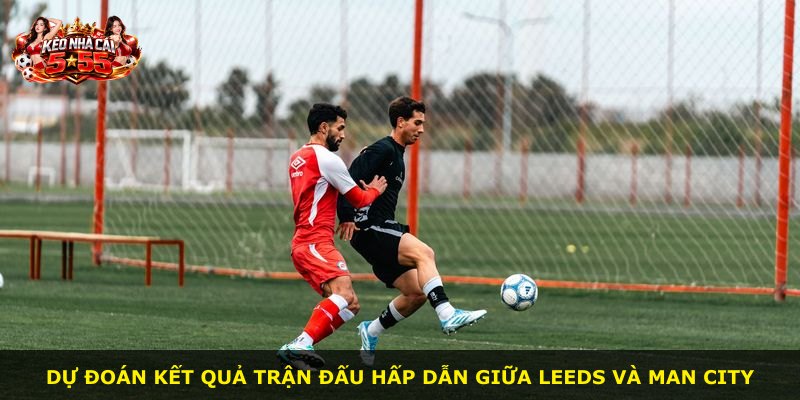 Dự đoán kết quả trận đấu hấp dẫn giữa Leeds và Man City